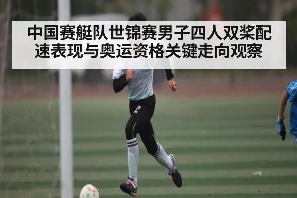 中国赛艇队世锦赛男子四人双桨配速表现与奥运资格关键走向观察